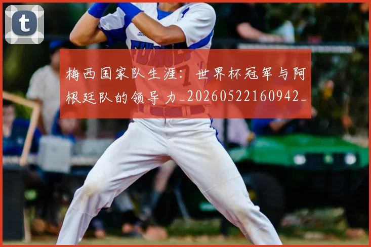 梅西国家队生涯：世界杯冠军与阿根廷队的领导力_20260522160942_20260609221654