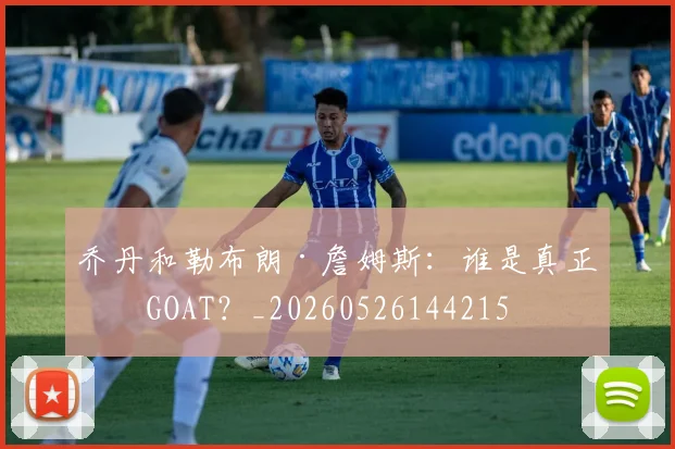 乔丹和勒布朗·詹姆斯:谁是真正的GOAT?_20260526144215
