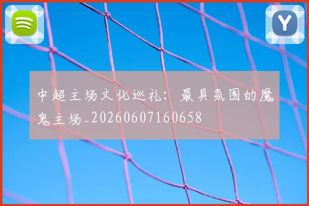 中超主场文化巡礼:最具氛围的魔鬼主场_20260607160658