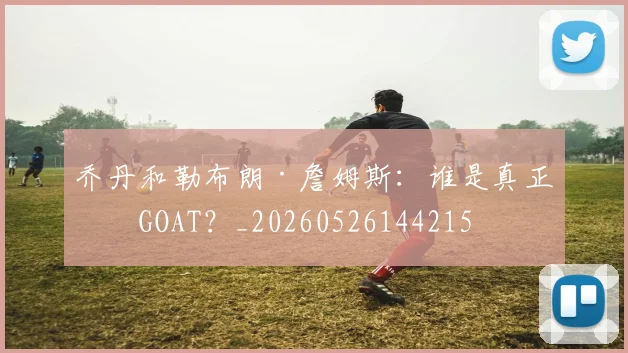乔丹和勒布朗·詹姆斯:谁是真正的GOAT?_20260526144215