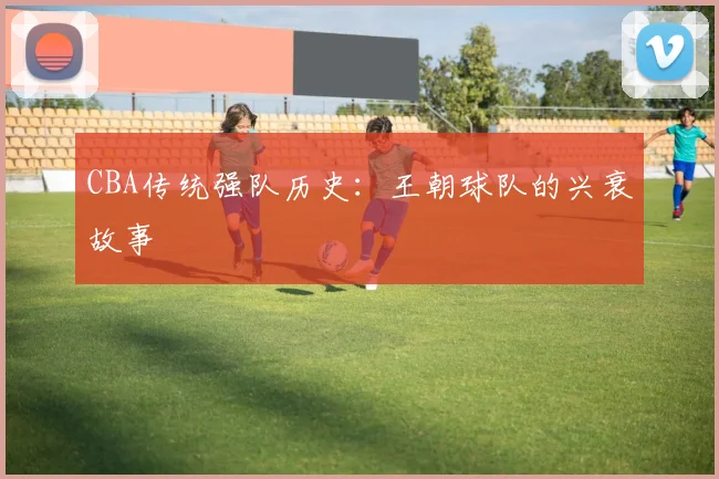 CBA传统强队历史:王朝球队的兴衰故事